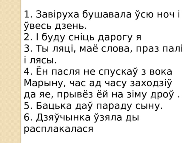 1. Завіруха бушавала ўсю ноч і ўвесь дзень. 2. І буду сніць дарогу я 3. Ты ляці, маё слова, праз палі і лясы. 4. Ён пасля не спускаў з вока Марыну, час ад часу заходзіў да яе, прывёз ёй на зіму дроў . 5. Бацька даў параду сыну. 6. Дзяўчынка ўзяла ды расплакалася 