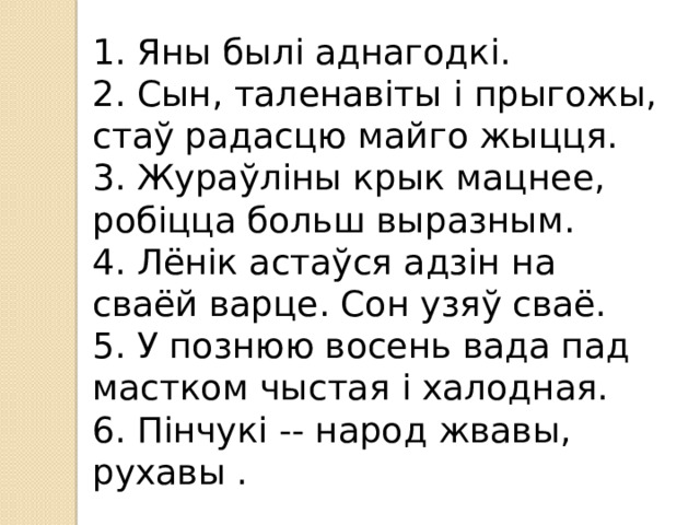1. Яны былі аднагодкі. 2. Сын, таленавіты і прыгожы, стаў радасцю майго жыцця. 3. Жураўліны крык мацнее, робіцца больш выразным. 4. Лёнік астаўся адзін на сваёй варце. Сон узяў сваё. 5. У познюю восень вада пад мастком чыстая і халодная. 6. Пінчукі -- народ жвавы, рухавы .  
