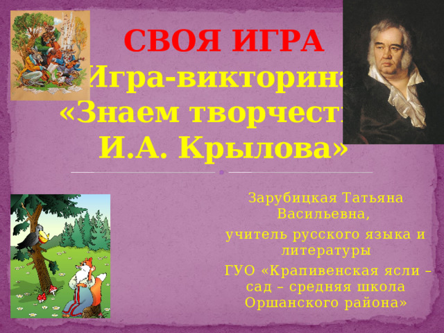 СВОЯ ИГРА  Игра-викторина  «Знаем творчество  И.А. Крылова» Зарубицкая Татьяна Васильевна, учитель русского языка и литературы  ГУО «Крапивенская ясли – сад – средняя школа Оршанского района»