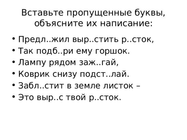 Вставьте пропущенные буквы, объясните их написание: Предл..жил выр..стить р..сток, Так подб..ри ему горшок. Лампу рядом заж..гай, Коврик снизу подст..лай. Забл..стит в земле листок – Это выр..с твой р..сток. 