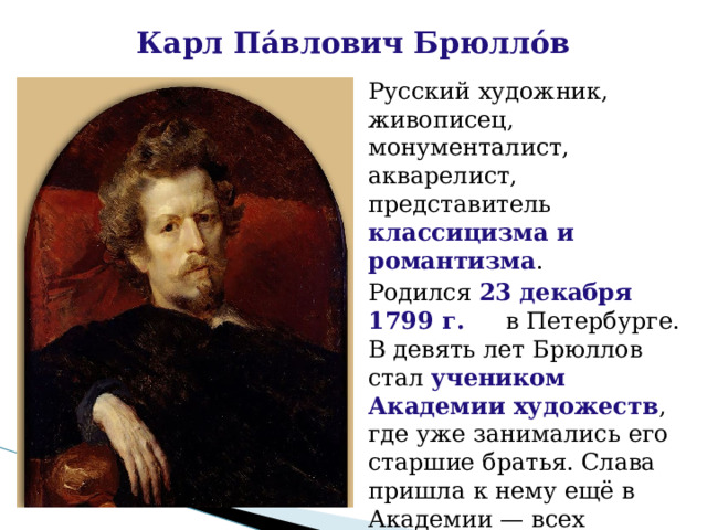 Карл Па́влович Брюлло́в Русский художник, живописец, монументалист, акварелист, представитель классицизма и романтизма . Родился 23 декабря 1799 г. в Петербурге. В девять лет Брюллов стал учеником Академии художеств , где уже занимались его старшие братья. Слава пришла к нему ещё в Академии — всех изумляла его способность превращать обыкновенные этюды в законченные, совершенные картины 