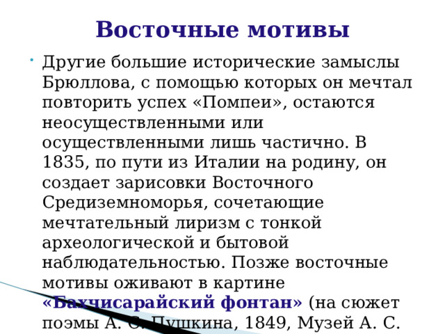 Восточные мотивы   Другие большие исторические замыслы Брюллова, с помощью которых он мечтал повторить успех «Помпеи», остаются неосуществленными или осуществленными лишь частично. В 1835, по пути из Италии на родину, он создает зарисовки Восточного Средиземноморья, сочетающие мечтательный лиризм с тонкой археологической и бытовой наблюдательностью. Позже восточные мотивы оживают в картине «Бахчисарайский фонтан» (на сюжет поэмы А. С. Пушкина, 1849, Музей А. С. Пушкина, г. Пушкин.) 