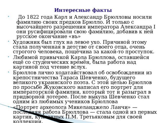  Интересные факты  До 1822 года Карл и Александр Брюлловы носили фамилию своих предков Брюлло. И только с высочайшего разрешения императора Александра I они русифицировали свою фамилию, добавив к ней русское окончание «въ» Художник был глух на левое ухо. Причиной этому стала полученная в детстве от своего отца, очень строгого человека, пощёчина за какой-то проступок. Любимой привычкой Карла Брюллова, оставшейся ещё со студенческих времён, была работа над картиной под чтение вслух. Брюллов лично ходатайствовал об освобождении из крепостничества Тараса Шевченко, будущего великого украинского поэта. С этой целью Брюллов по просьбе Жуковского написал его портрет для императорской фамилии, который тот и разыграл в придворной лотерее. После выкупа Шевченко стал одним из любимых учеников Брюллова «Портрет археолога Микеланджело Ланчи» — последняя работа Брюллова — стала одной из первых картин, купленных П.М. Третьяковым для своей коллекции.   
