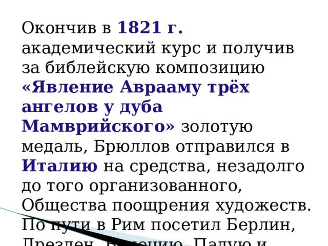 Окончив в 1821 г. академический курс и получив за библейскую композицию «Явление Аврааму трёх ангелов у дуба Мамврийского» золотую медаль, Брюллов отправился в Италию на средства, незадолго до того организованного, Общества поощрения художеств. По пути в Рим посетил Берлин, Дрезден, Венецию, Падую и Болонью . 