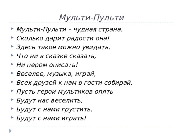 Мульти-Пульти Мульти-Пульти – чудная страна. Сколько дарит радости она! Здесь такое можно увидать, Что ни в сказке сказать, Ни пером описать! Веселее, музыка, играй, Всех друзей к нам в гости собирай, Пусть герои мультиков опять Будут нас веселить, Будут с нами грустить, Будут с нами играть! 