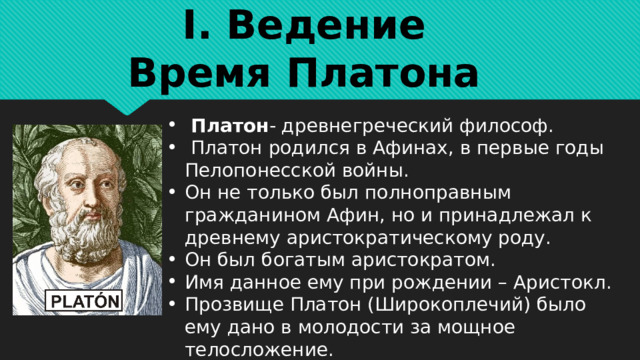 I. Ведение  Время Платона Платон - древнегреческий философ.  Платон родился в Афинах, в первые годы Пелопонесской войны. Он не только был полноправным гражданином Афин, но и принадлежал к древнему аристократическому роду. Он был богатым аристократом. Имя данное ему при рождении – Аристокл. Прозвище Платон (Широкоплечий) было ему дано в молодости за мощное телосложение. 