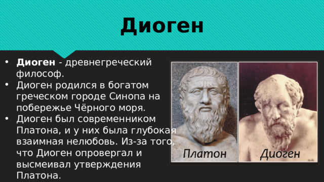 Диоген Диоген - древнегреческий философ. Диоген родился в богатом греческом городе Синопа на побережье Чёрного моря. Диоген был современником Платона, и у них была глубокая взаимная нелюбовь. Из-за того, что Диоген опровергал и высмеивал утверждения Платона. 