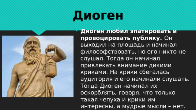 Диоген Диоген любил эпатировать и провоцировать публику. Он выходил на площадь и начинал философствовать, но его никто не слушал. Тогда он начинал привлекать внимание дикими криками. На крики сбегалась аудитория и его начинали слушать. Тогда Диоген начинал их оскорблять, говоря, что только такая чепуха и крики им интересны, а мудрые мысли – нет. 