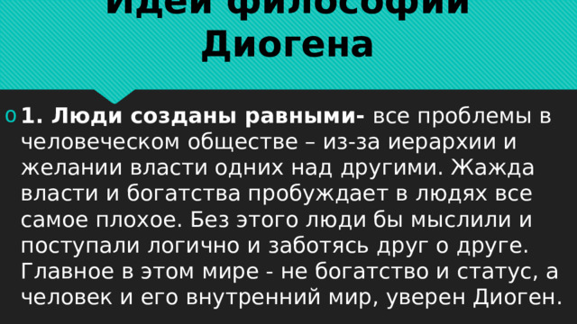Идеи философии Диогена 1. Люди созданы равными- все проблемы в человеческом обществе – из-за иерархии и желании власти одних над другими. Жажда власти и богатства пробуждает в людях все самое плохое. Без этого люди бы мыслили и поступали логично и заботясь друг о друге. Главное в этом мире - не богатство и статус, а человек и его внутренний мир, уверен Диоген. 