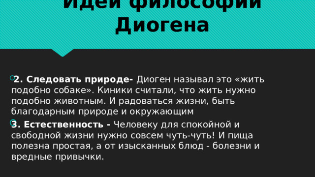 Идеи философии Диогена  2. Следовать природе- Диоген называл это «жить подобно собаке». Киники считали, что жить нужно подобно животным. И радоваться жизни, быть благодарным природе и окружающим 3. Естественность - Человеку для спокойной и свободной жизни нужно совсем чуть-чуть! И пища полезна простая, а от изысканных блюд - болезни и вредные привычки. 