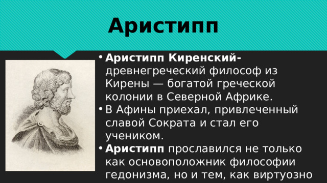 Аристипп Аристипп Киренский- древнегреческий философ из Кирены — богатой греческой колонии в Северной Африке. В Афины приехал, привлеченный славой Сократа и стал его учеником. Аристипп прославился не только как основоположник философии гедонизма, но и тем, как виртуозно воплощал ее в жизнь. 