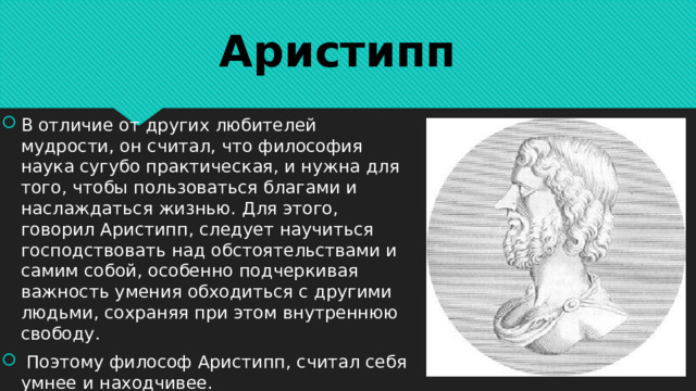 Аристипп В отличие от других любителей мудрости, он считал, что философия наука сугубо практическая, и нужна для того, чтобы пользоваться благами и наслаждаться жизнью. Для этого, говорил Аристипп, следует научиться господствовать над обстоятельствами и самим собой, особенно подчеркивая важность умения обходиться с другими людьми, сохраняя при этом внутреннюю свободу.  Поэтому философ Аристипп, считал себя умнее и находчивее. 