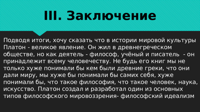 III. Заключение Подводя итоги, хочу сказать что в истории мировой культуры Платон - великое явление. Он жил в древнегреческом обществе, но как деятель - философ, учёный и писатель - он принадлежит всему человечеству. Не будь его книг мы не только хуже понимали бы кем были древние греки, что они дали миру, мы хуже бы понимали бы самих себя, хуже понимали бы, что такое философия, что такое человек, наука, искусство. Платон создал и разработал один из основных типов философского мировоззрения- философский идеализм 