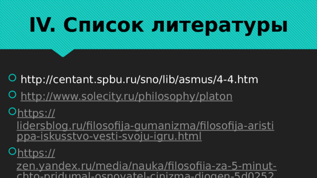 IV. Список литературы  http://centant.spbu.ru/sno/lib/asmus/4-4.htm  http :// www.solecity.ru/philosophy/platon https:// lidersblog.ru/filosofija-gumanizma/filosofija-aristippa-iskusstvo-vesti-svoju-igru.html https:// zen.yandex.ru/media/nauka/filosofiia-za-5-minut-chto-pridumal-osnovatel-cinizma-diogen-5d0252ce26147800b8efb295 