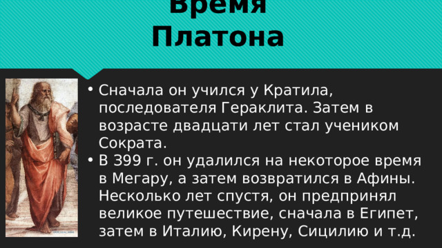 Время Платона Сначала он учился у Кратила, последователя Гераклита. Затем в возрасте двадцати лет стал учеником Сократа. В З99 г. он удалился на некоторое время в Мегару, а затем возвратился в Афины. Несколько лет спустя, он предпринял великое путешествие, сначала в Египет, затем в Италию, Кирену, Сицилию и т.д. 