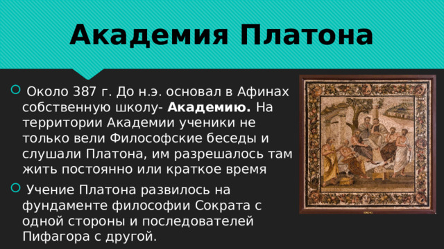 Академия Платона  Около 387 г. До н.э. основал в Афинах собственную школу- Академию. На территории Академии ученики не только вели Философские беседы и слушали Платона, им разрешалось там жить постоянно или краткое время  Учение Платона развилось на фундаменте философии Сократа с одной стороны и последователей Пифагора с другой. 