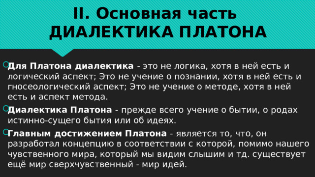 II. Основная часть  ДИАЛЕКТИКА ПЛАТОНА Для Платона диалектика - это не логика, хотя в ней есть и логический аспект; Это не учение о познании, хотя в ней есть и гносеологический аспект; Это не учение о методе, хотя в ней есть и аспект метода. Диалектика Платона - прежде всего учение о бытии, о родах истинно-сущего бытия или об идеях. Главным достижением Платона - является то, что, он разработал концепцию в соответствии с которой, помимо нашего чувственного мира, который мы видим слышим и тд. существует ещё мир сверхчувственный - мир идей. 