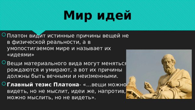 Мир идей Платон видит истинные причины вещей не в физической реальности, а в умопостигаемом мире и называет их «идеями» Вещи материального вида могут меняться, рождаются и умирают, а вот их причины должны быть вечными и неизменными. Главный тезис Платона - «…вещи можно видеть, но не мыслит, идеи же, напротив, можно мыслить, но не видеть».  