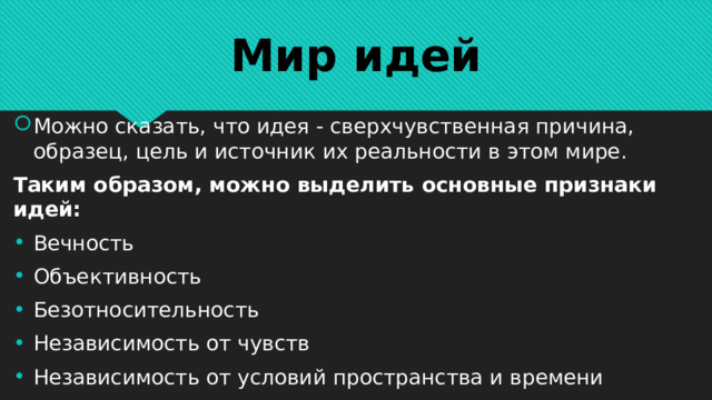 Мир идей Можно сказать, что идея - сверхчувственная причина, образец, цель и источник их реальности в этом мире. Таким образом, можно выделить основные признаки идей: Вечность Объективность Безотносительность Независимость от чувств Независимость от условий пространства и времени 