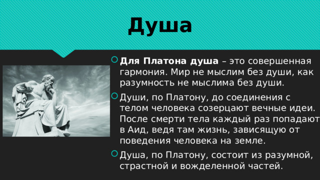 Душа Для Платона душа – это совершенная гармония. Мир не мыслим без души, как разумность не мыслима без души. Души, по Платону, до соединения с телом человека созерцают вечные идеи. После смерти тела каждый раз попадают в Аид, ведя там жизнь, зависящую от поведения человека на земле. Душа, по Платону, состоит из разумной, страстной и вожделенной частей. 