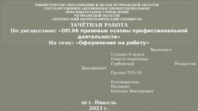 МИНИСТЕРСТВО ОБРАЗОВАНИЯ И НАУКИ МУРМАНСКОЙ ОБЛАСТИ  ГОСУДАРСТВЕННОЕ АВТОНОМНОЕ ПРОФЕССИОНАЛЬНОЕ  ОБРАЗОВАТЕЛЬНОЕ УЧРЕЖДЕНИЕ  МУРМАНСКОЙ ОБЛАСТИ  «ПЕЧЕНГСКИЙ ПОЛИТЕХНИЧЕСКИЙ ТЕХНИКУМ»   ЗАЧЁТНАЯ РАБОТА По дисциплине: « ОП.06 правовые основы профессиональной деятельности» На тему: « Оформление на работу »   Выполнил:    Студент 4 курса    Очного отделения    Горбовский     Владислав Дмитриевич    Группа ТЭЭ-18    Руководитель:    Янушене     Наталья Викторовна  пгт. Никель 2021 г.  