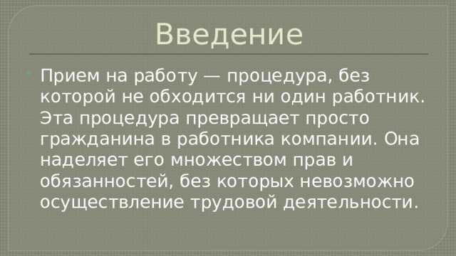 Введение Прием на работу — процедура, без которой не обходится ни один работник. Эта процедура превращает просто гражданина в работника компании. Она наделяет его множеством прав и обязанностей, без которых невозможно осуществление трудовой деятельности. 