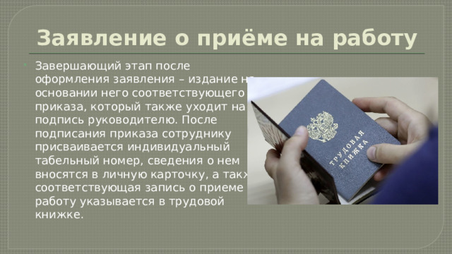 Заявление о приёме на работу Завершающий этап после оформления заявления – издание на основании него соответствующего приказа, который также уходит на подпись руководителю. После подписания приказа сотруднику присваивается индивидуальный табельный номер, сведения о нем вносятся в личную карточку, а также соответствующая запись о приеме на работу указывается в трудовой книжке. 