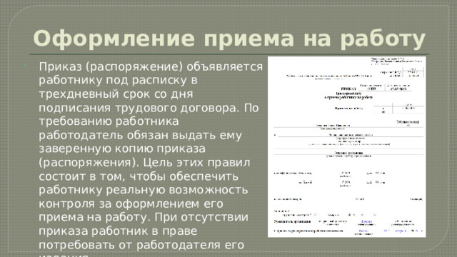 Оформление приема на работу Приказ (распоряжение) объявляется работнику под расписку в трехдневный срок со дня подписания трудового договора. По требованию работника работодатель обязан выдать ему заверенную копию приказа (распоряжения). Цель этих правил состоит в том, чтобы обеспечить работнику реальную возможность контроля за оформлением его приема на работу. При отсутствии приказа работник в праве потребовать от работодателя его издания. 