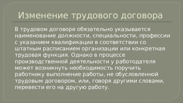 Изменение трудового договора В трудовом договоре обязательно указывается наименование должности, специальности, профессии с указанием квалификации в соответствии со штатным расписанием организации или конкретная трудовая функция. Однако в процессе производственной деятельности у работодателя может возникнуть необходимость поручить работнику выполнение работы, не обусловленной трудовым договором, или, говоря другими словами, перевести его на другую работу. 
