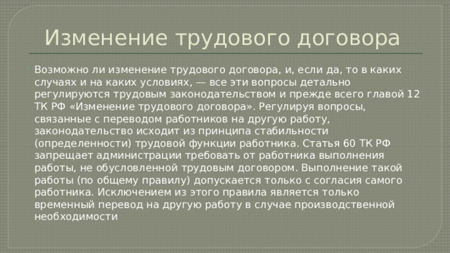 Изменение трудового договора Возможно ли изменение трудового договора, и, если да, то в каких случаях и на каких условиях, — все эти вопросы детально регулируются трудовым законодательством и прежде всего главой 12 ТК РФ «Изменение трудового договора». Регулируя вопросы, связанные с переводом работников на другую работу, законодательство исходит из принципа стабильности (определенности) трудовой функции работника. Статья 60 ТК РФ запрещает администрации требовать от работника выполнения работы, не обусловленной трудовым договором. Выполнение такой работы (по общему правилу) допускается только с согласия самого работника. Исключением из этого правила является только временный перевод на другую работу в случае производственной необходимости 