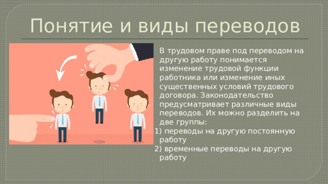 Понятие и виды переводов В трудовом праве под переводом на другую работу понимается изменение трудовой функции работника или изменение иных существенных условий трудового договора. Законодательство предусматривает различные виды переводов. Их можно разделить на две группы: 1) переводы на другую постоянную работу 2) временные переводы на другую работу 