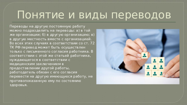 Понятие и виды переводов Переводы на другую постоянную работу можно подразделить на переводы: а) в той же организации; б) в другую организацию; в) в другую местность вместе с организацией. Во всех этих случаях в соответствии со ст. 72 ТК РФ перевод может быть осуществлен только с письменного согласия работника. В соответствии с этой же статьей работника, нуждающегося в соответствии с медицинским заключением в предоставлении другой работы, работодатель обязан с его согласия перевести на другую имеющуюся работу, не противопоказанную ему по состоянию здоровья. 