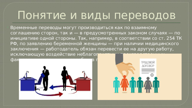 Понятие и виды переводов Временные переводы могут производиться как по взаимному соглашению сторон, так и — в предусмотренных законом случаях — по инициативе одной стороны. Так, например, в соответствии со ст. 254 ТК РФ, по заявлению беременной женщины — при наличии медицинского заключения — работодатель обязан перевести ее на другую работу, исключающую воздействие неблагоприятных производственных факторов с сохранением заработка по прежней работе. 
