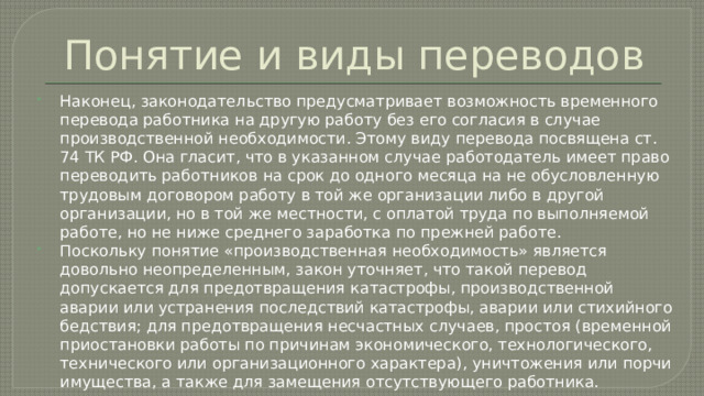 Понятие и виды переводов Наконец, законодательство предусматривает возможность временного перевода работника на другую работу без его согласия в случае производственной необходимости. Этому виду перевода посвящена ст. 74 ТК РФ. Она гласит, что в указанном случае работодатель имеет право переводить работников на срок до одного месяца на не обусловленную трудовым договором работу в той же организации либо в другой организации, но в той же местности, с оплатой труда по выполняемой работе, но не ниже среднего заработка по прежней работе. Поскольку понятие «производственная необходимость» является довольно неопределенным, закон уточняет, что такой перевод допускается для предотвращения катастрофы, производственной аварии или устранения последствий катастрофы, аварии или стихийного бедствия; для предотвращения несчастных случаев, простоя (временной приостановки работы по причинам экономического, технологического, технического или организационного характера), уничтожения или порчи имущества, а также для замещения отсутствующего работника. 