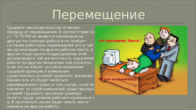 Перемещение Трудовое законодательство отличает перевод от перемещения. В соответствии со ст. 72 ТК РФ не является переводом на другую постоянную работу и не требует согласия работника перемещение его в той же организации на другое рабочее место, в другое структурное подразделение этой организации в той же местности, поручение работы на другом механизме или агрегате, если это не влечет за собой изменения трудовой функции и изменения существенных условий трудового договора. Однако все это будет являться перемещением только в том случае, если не повлечет за собой изменений существенных условий трудового договора: размера оплаты труда, режима рабочего времени и т. д. В противном случае будет иметь месте перевод на другую работу. 