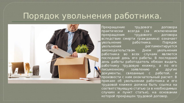 Порядок увольнения работника. Прекращение трудового договора практически всегда (за исключением прекращения трудового договора вследствие смерти гражданина) означает увольнение работника. Порядок увольнения регламентируется законодательством. Днем увольнения работника во всех случаях является последний день его работы. В последний день работы работодатель обязан выдать работнику трудовую книжку, а по его письменному заявлению и другие документы, связанные с работой, и произвести с ним окончательный расчет. В приказе об увольнении работника и его трудовой книжке должна быть ссылка на соответствующую статью (а в необходимых случаях и пункт статьи), на основании которой прекращен трудовой договор. 