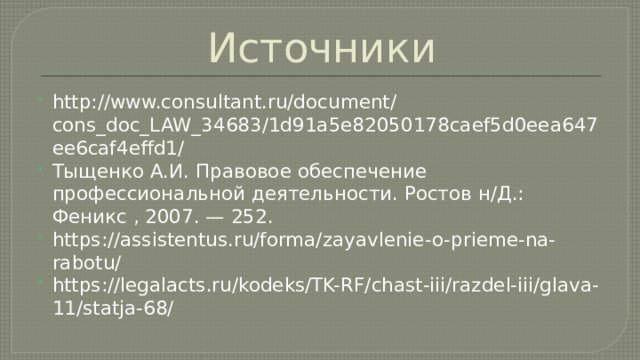 Источники http://www.consultant.ru/document/cons_doc_LAW_34683/1d91a5e82050178caef5d0eea647ee6caf4effd1/ Тыщенко А.И. Правовое обеспечение профессиональной деятельности. Ростов н/Д.: Феникс , 2007. — 252. https://assistentus.ru/forma/zayavlenie-o-prieme-na-rabotu/ https://legalacts.ru/kodeks/TK-RF/chast-iii/razdel-iii/glava-11/statja-68/ 