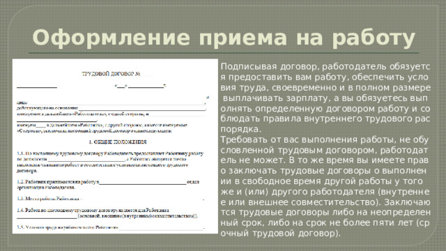 Оформление приема на работу Подписывая договор, работодатель обязуется предоставить вам работу, обеспечить условия труда, своевременно и в полном размере выплачивать зарплату, а вы обязуетесь выполнять определенную договором работу и соблюдать правила внутреннего трудового распорядка. Требовать от вас выполнения работы, не обусловленной трудовым договором, работодатель не может. В то же время вы имеете право заключать трудовые договоры о выполнении в свободное время другой работы у того же и (или) другого работодателя (внутреннее или внешнее совместительство). Заключаются трудовые договоры либо на неопределенный срок, либо на срок не более пяти лет (срочный трудовой договор). 
