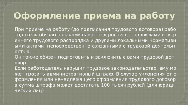 Оформление приема на работу При приеме на работу (до подписания трудового договора) работодатель обязан ознакомить вас под роспись с правилами внутреннего трудового распорядка и другими локальными нормативными актами, непосредственно связанными с трудовой деятельностью. Он также обязан подготовить и заключить с вами трудовой договор.  Если работодатель нарушит трудовое законодательство, ему может грозить административный штраф. В случае уклонения от оформления или ненадлежащего оформления трудового договора сумма штрафа может достигать 100 тысяч рублей (для юридических лиц) 