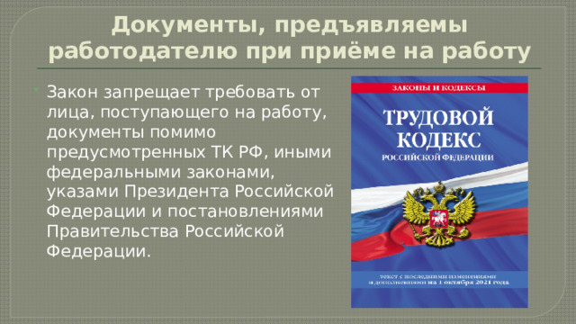 Документы, предъявляемы работодателю при приёме на работу Закон запрещает требовать от лица, поступающего на работу, документы помимо предусмотренных ТК РФ, иными федеральными законами, указами Президента Российской Федерации и постановлениями Правительства Российской Федерации. 