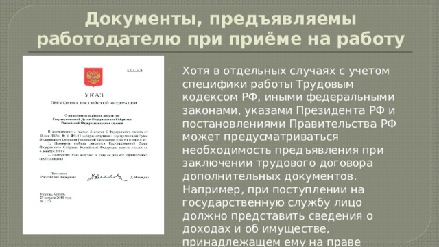 Документы, предъявляемы работодателю при приёме на работу Хотя в отдельных случаях с учетом специфики работы Трудовым кодексом РФ, иными федеральными законами, указами Президента РФ и постановлениями Правительства РФ может предусматриваться необходимость предъявления при заключении трудового договора дополнительных документов. Например, при поступлении на государственную службу лицо должно представить сведения о доходах и об имуществе, принадлежащем ему на праве собственности. 