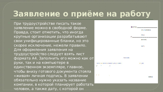 Заявление о приёме на работу При трудоустройстве писать такое заявление можно в свободной форме. Правда, стоит отметить, что иногда крупные организации разрабатывают свои унифицированные бланки, но это скорее исключение, нежели правило. Для оформления заявления на трудоустройство следует взять лист формата А4. Заполнить его можно как от руки, так и на компьютере в единственном экземпляре, главное, чтобы внизу готового документа стояла «живая» личная подпись. В заявлении обязательно нужно указать название компании, в которой планирует работать человек, а также дату, с которой он имеет желание приступить к своим рабочим обязанностям. 