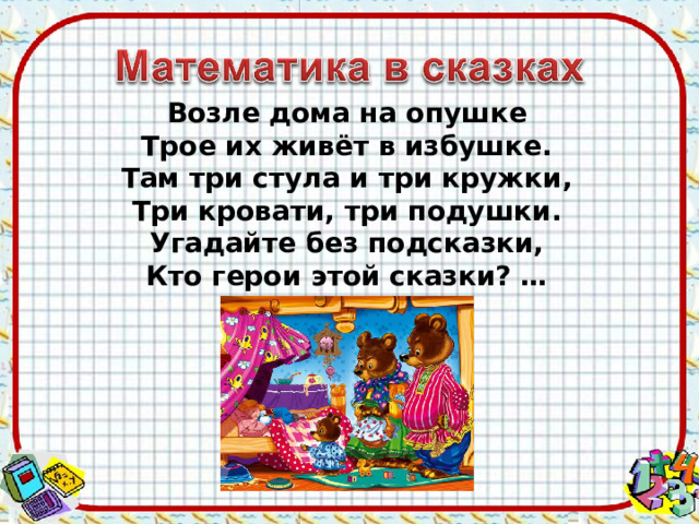 Возле дома на опушке Трое их живёт в избушке. Там три стула и три кружки, Три кровати, три подушки. Угадайте без подсказки, Кто герои этой сказки? … 