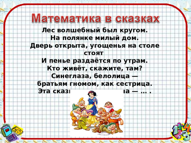 Лес волшебный был кругом. На полянке милый дом. Дверь открыта, угощенья на столе стоят И пенье раздаётся по утрам. Кто живёт, скажите, там? Синеглаза, белолица — братьям гномом, как сестрица. Эта сказка всем знакома — … . 