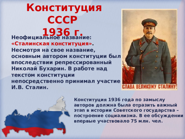 Конституция СССР  1936 г.  Неофициальное название: «Сталинская конституция» . Несмотря на свое название, основным автором конституции был впоследствии репрессированный Николай Бухарин. В работе над текстом конституции непосредственно принимал участие И.В. Сталин. Конституция 1936 года по замыслу авторов должна была отразить важный этап в истории Советского государства – построение социализма. В ее обсуждении впервые участвовало 75 млн. чел. 