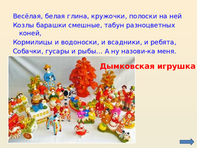 Весёлая, белая глина, кружочки, полоски на ней Козлы барашки смешные, табун разноцветных коней, Кормилицы и водоноски, и всадники, и ребята, Собачки, гусары и рыбы… А ну назови-ка меня. Дымковская игрушка  