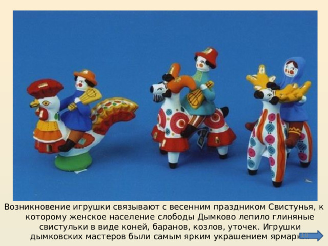 Возникновение игрушки связывают с весенним праздником Свистунья, к которому женское население слободы Дымково лепило глиняные свистульки в виде коней, баранов, козлов, уточек. Игрушки дымковских мастеров были самым ярким украшением ярмарки.  