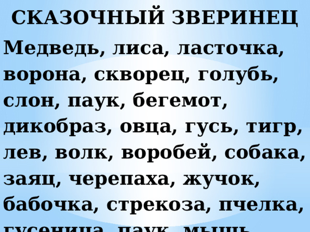 СКАЗОЧНЫЙ ЗВЕРИНЕЦ Медведь, лиса, ласточка, ворона, скворец, голубь, слон, паук, бегемот, дикобраз, овца, гусь, тигр, лев, волк, воробей, собака, заяц, черепаха, жучок, бабочка, стрекоза, пчелка, гусеница, паук, мышь, червяк, щука.
