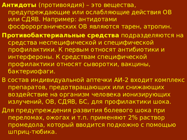 Антидоты (противоядия) – это вещества, предупреждающие или ослабляющие действия ОВ или СДЯВ. Например : антидотами фосфорорганических ОВ являются тарен, атропин. Противобактериальные средства подразделяются на средства неспецифической и специфической профилактики. К первым относят антибиотики и интерфероны. К средствам специфической профилактики относят сыворотки, вакцины, бактериофаги. В состав индивидуальной аптечки АИ-2 входит комплекс препаратов, предотвращающих или снижающих воздействие на организм человека ионизирующих излучений, ОВ, СДЯВ, БС, для профилактики шока. Для предупреждения развития болевого шока при переломах, ожогах и т.п. применяют 2% раствор промедола, который вводится подкожно с помощью шприц-тюбика. 