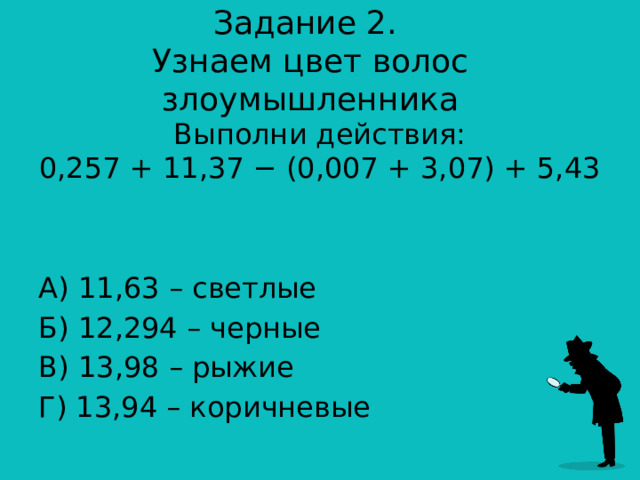Задание 2.  Узнаем цвет волос злоумышленника Выполни действия:  0,257 + 11,37 − (0,007 + 3,07) + 5,43 А) 11,63 – светлые Б) 12,294 – черные В) 13,98 – рыжие Г) 13,94 – коричневые 